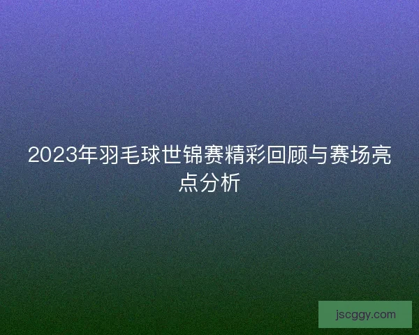 2023年羽毛球世锦赛精彩回顾与赛场亮点分析 2023年羽毛球世锦赛精彩回顾与赛场亮点分析