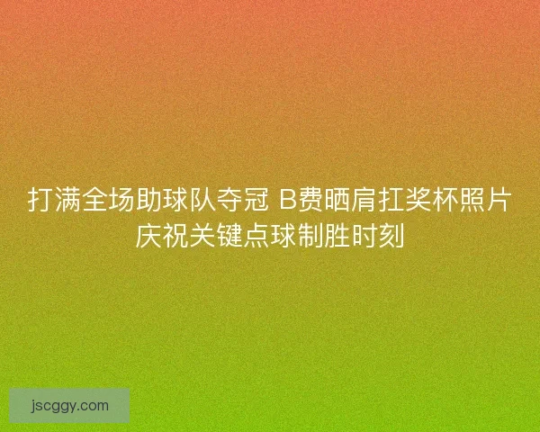 打满全场助球队夺冠 B费晒肩扛奖杯照片庆祝关键点球制胜时刻