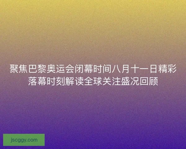 聚焦巴黎奥运会闭幕时间八月十一日精彩落幕时刻解读全球关注盛况回顾