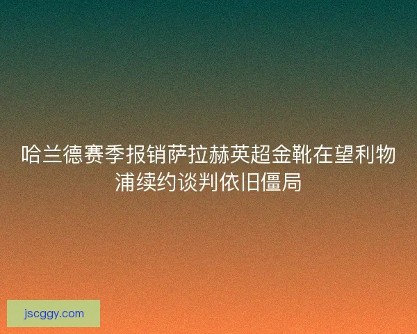 哈兰德赛季报销萨拉赫英超金靴在望利物浦续约谈判依旧僵局 哈兰德赛季报销萨拉赫英超金靴在望利物浦续约谈判依旧僵局