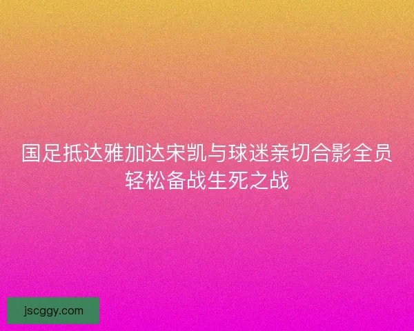 国足抵达雅加达宋凯与球迷亲切合影全员轻松备战生死之战