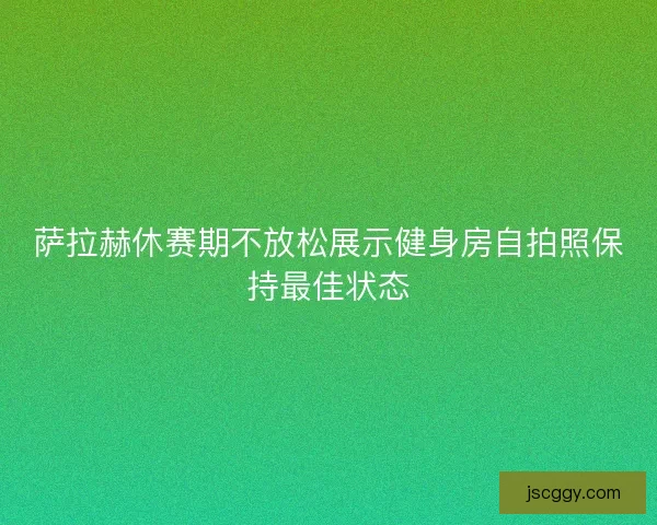 萨拉赫休赛期不放松展示健身房自拍照保持最佳状态 萨拉赫休赛期不放松展示健身房自拍照保持最佳状态