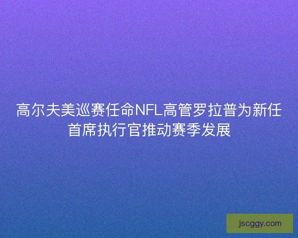 高尔夫美巡赛任命NFL高管罗拉普为新任首席执行官推动赛季发展 高尔夫美巡赛任命NFL高管罗拉普为新任首席执行官推动赛季发展