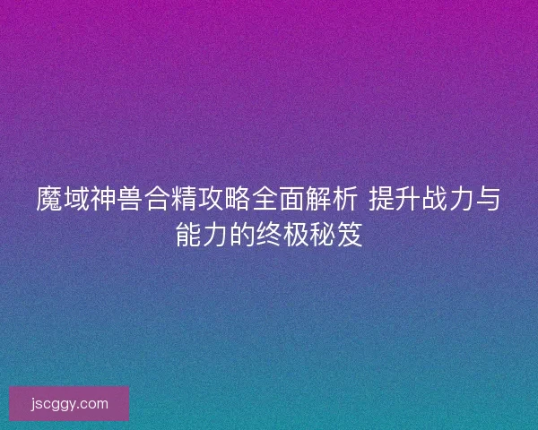 魔域神兽合精攻略全面解析 提升战力与能力的终极秘笈