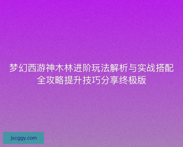 梦幻西游神木林进阶玩法解析与实战搭配全攻略提升技巧分享终极版
