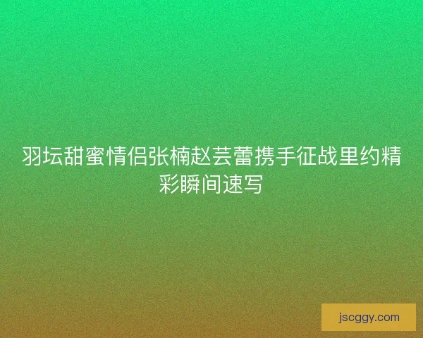 羽坛甜蜜情侣张楠赵芸蕾携手征战里约精彩瞬间速写