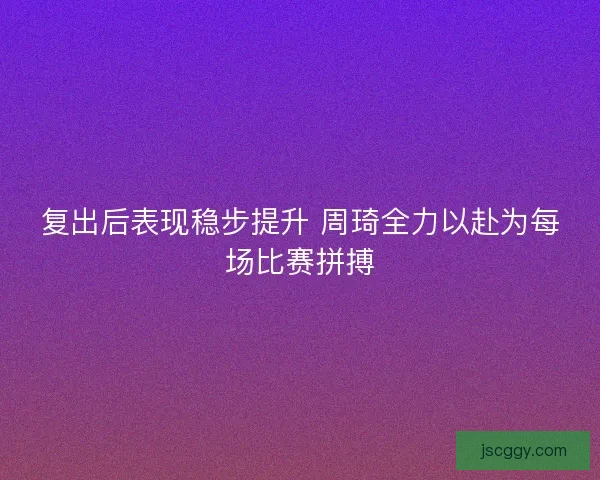复出后表现稳步提升 周琦全力以赴为每场比赛拼搏