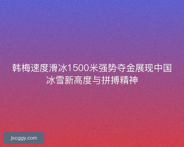 韩梅速度滑冰1500米强势夺金展现中国冰雪新高度与拼搏精神