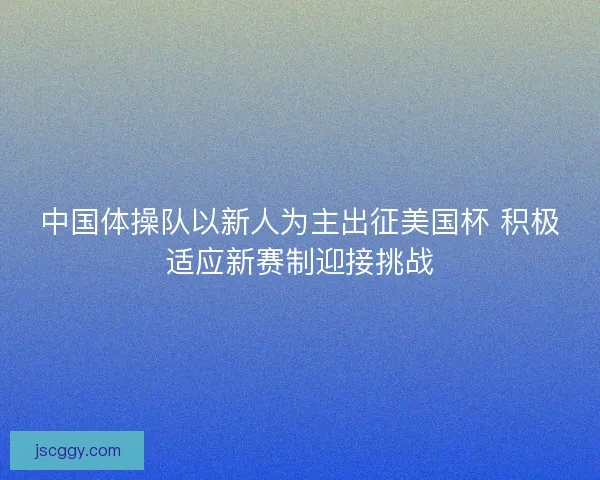 中国体操队以新人为主出征美国杯 积极适应新赛制迎接挑战