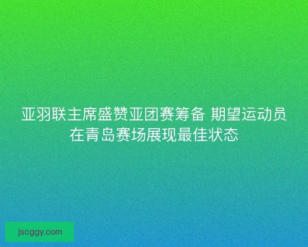 亚羽联主席盛赞亚团赛筹备 期望运动员在青岛赛场展现最佳状态 亚羽联主席盛赞亚团赛筹备 期望运动员在青岛赛场展现最佳状态