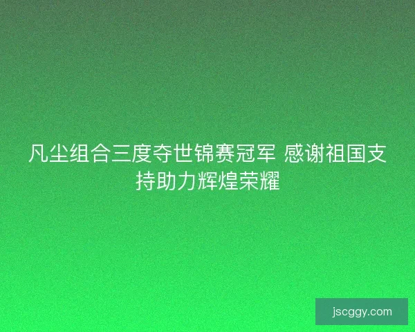 凡尘组合三度夺世锦赛冠军 感谢祖国支持助力辉煌荣耀