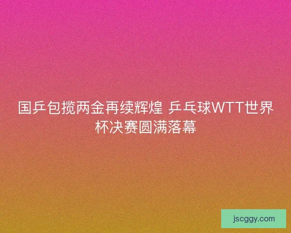 国乒包揽两金再续辉煌 乒乓球WTT世界杯决赛圆满落幕