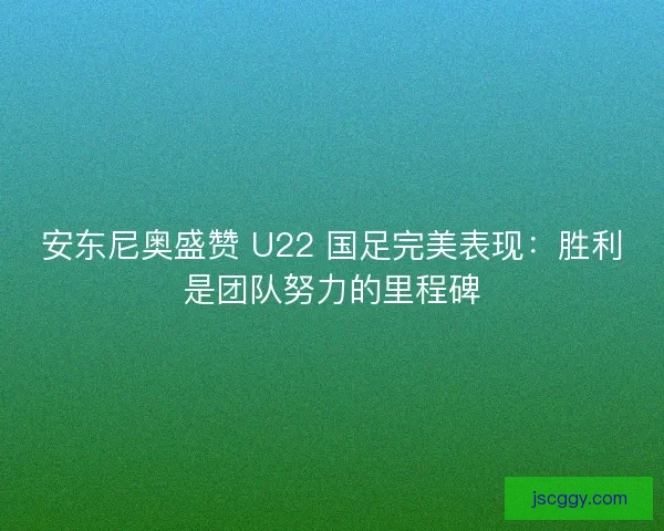 安东尼奥盛赞 U22 国足完美表现：胜利是团队努力的里程碑
