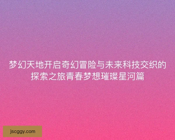 梦幻天地开启奇幻冒险与未来科技交织的探索之旅青春梦想璀璨星河篇