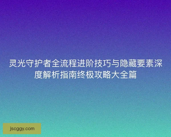 灵光守护者全流程进阶技巧与隐藏要素深度解析指南终极攻略大全篇