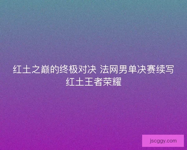 红土之巅的终极对决 法网男单决赛续写红土王者荣耀 红土之巅的终极对决 法网男单决赛续写红土王者荣耀