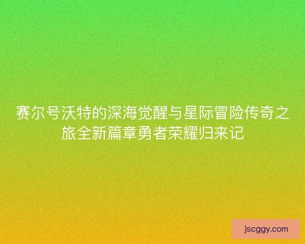 赛尔号沃特的深海觉醒与星际冒险传奇之旅全新篇章勇者荣耀归来记