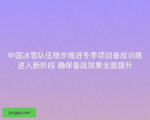 中国冰雪队伍稳步推进冬季项目备战训练进入新阶段 确保备战效果全面提升