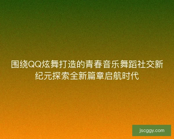 围绕QQ炫舞打造的青春音乐舞蹈社交新纪元探索全新篇章启航时代