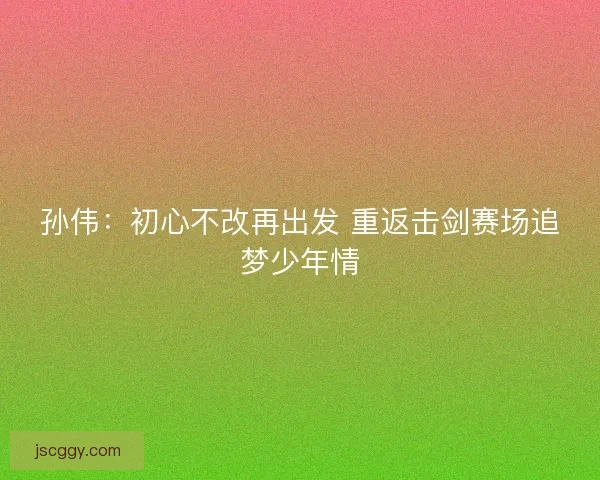 孙伟：初心不改再出发 重返击剑赛场追梦少年情