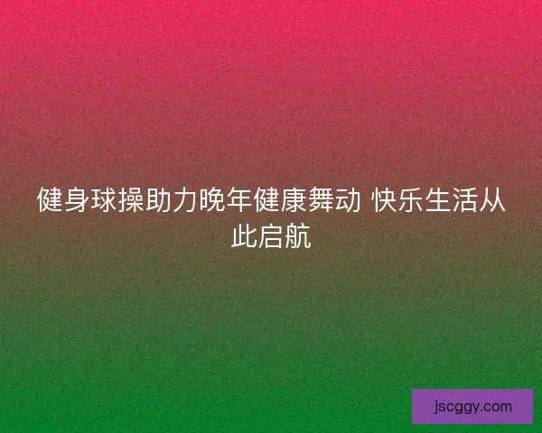 健身球操助力晚年健康舞动 快乐生活从此启航