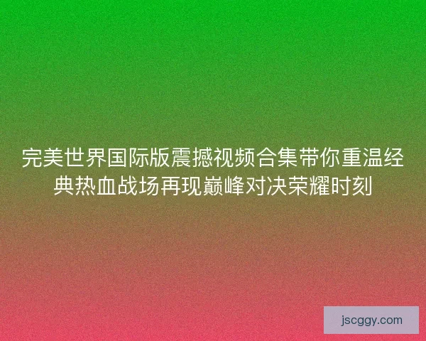 完美世界国际版震撼视频合集带你重温经典热血战场再现巅峰对决荣耀时刻