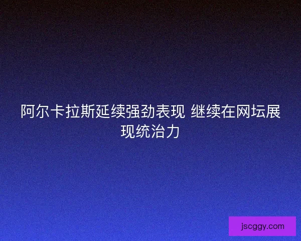 阿尔卡拉斯延续强劲表现 继续在网坛展现统治力 阿尔卡拉斯延续强劲表现 继续在网坛展现统治力