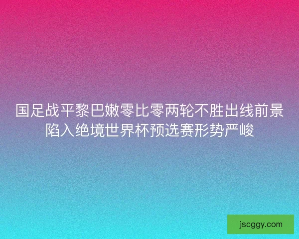 国足战平黎巴嫩零比零两轮不胜出线前景陷入绝境世界杯预选赛形势严峻
