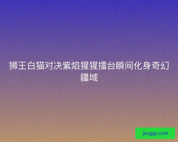 狮王白猫对决紫焰猩猩擂台瞬间化身奇幻疆域