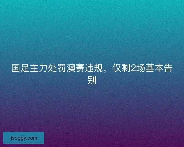 国足主力处罚澳赛违规，仅剩2场基本告别