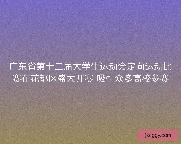 广东省第十二届大学生运动会定向运动比赛在花都区盛大开赛 吸引众多高校参赛