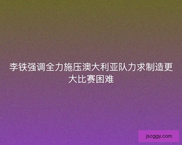 李铁强调全力施压澳大利亚队力求制造更大比赛困难