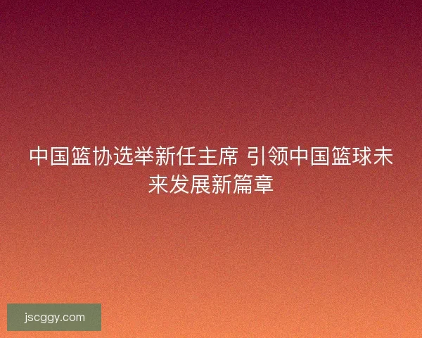中国篮协选举新任主席 引领中国篮球未来发展新篇章 中国篮协选举新任主席 引领中国篮球未来发展新篇章