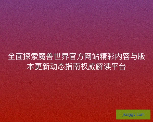 全面探索魔兽世界官方网站精彩内容与版本更新动态指南权威解读平台 全面探索魔兽世界官方网站精彩内容与版本更新动态指南权威解读平台
