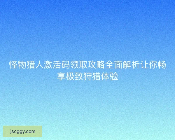 怪物猎人激活码领取攻略全面解析让你畅享极致狩猎体验